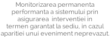 Monitorizarea permanenta performanta a sistemului prin asigurarea  interventiei in termen garantat la sediu, in cazul aparitiei unui eveniment neprevazut.